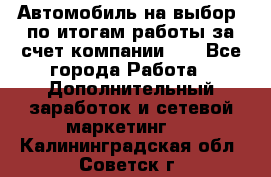 Автомобиль на выбор -по итогам работы за счет компании!!! - Все города Работа » Дополнительный заработок и сетевой маркетинг   . Калининградская обл.,Советск г.